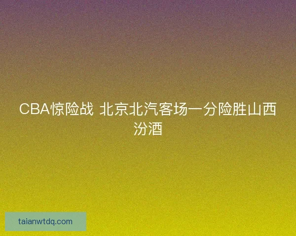 CBA惊险战 北京北汽客场一分险胜山西汾酒