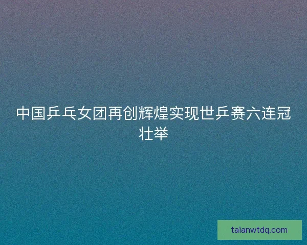 中国乒乓女团再创辉煌实现世乒赛六连冠壮举