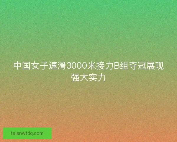 中国女子速滑3000米接力B组夺冠展现强大实力