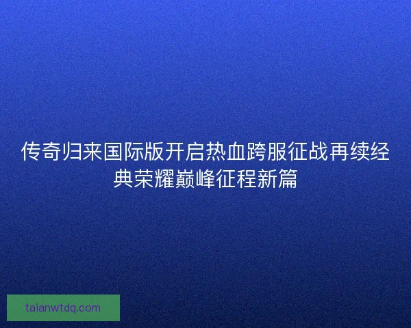 传奇归来国际版开启热血跨服征战再续经典荣耀巅峰征程新篇