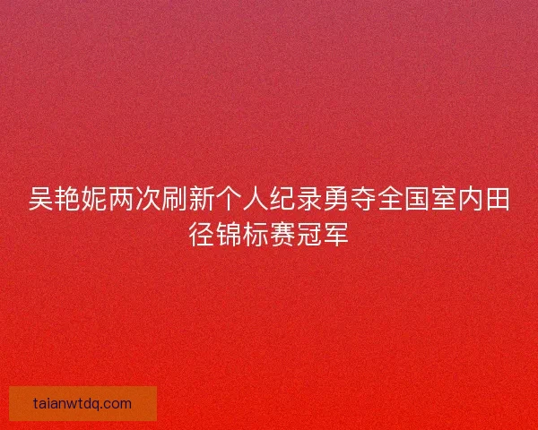 吴艳妮两次刷新个人纪录勇夺全国室内田径锦标赛冠军