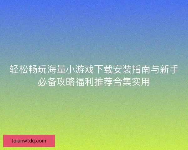 轻松畅玩海量小游戏下载安装指南与新手必备攻略福利推荐合集实用