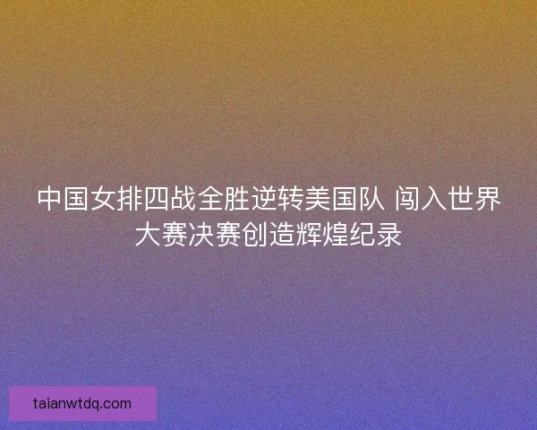 中国女排四战全胜逆转美国队 闯入世界大赛决赛创造辉煌纪录