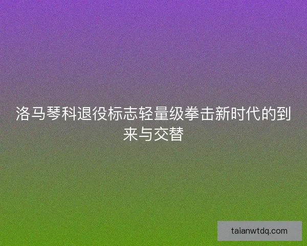 洛马琴科退役标志轻量级拳击新时代的到来与交替