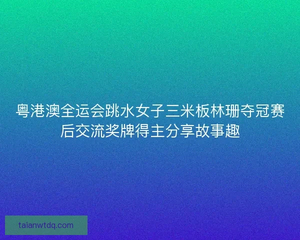 粤港澳全运会跳水女子三米板林珊夺冠赛后交流奖牌得主分享故事趣